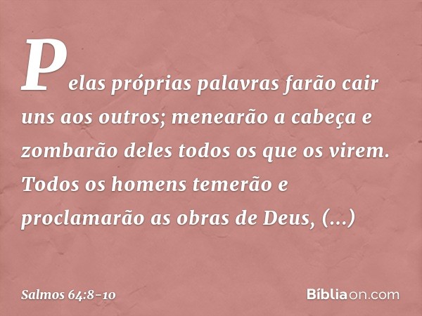Pelas próprias palavras
farão cair uns aos outros;
menearão a cabeça e zombarão deles
todos os que os virem. Todos os homens temerão
e proclamarão as obras de D