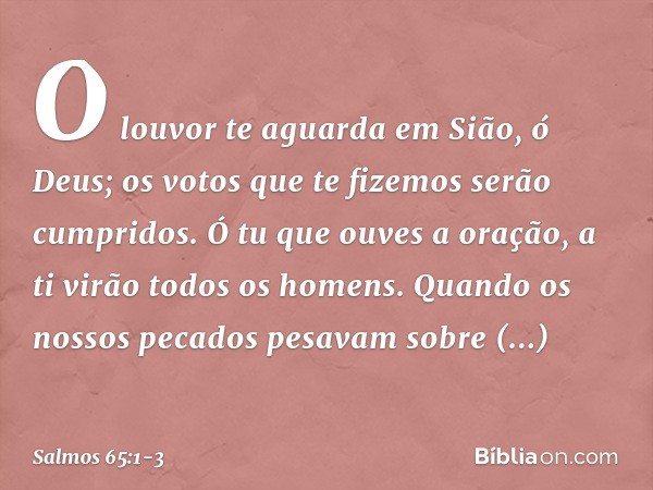 O louvor te aguarda em Sião, ó Deus;
os votos que te fizemos serão cumpridos. Ó tu que ouves a oração,
a ti virão todos os homens. Quando os nossos pecados pesa