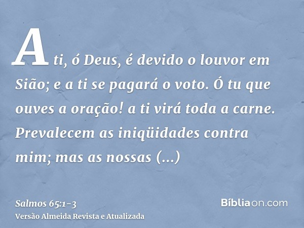 A ti, ó Deus, é devido o louvor em Sião; e a ti se pagará o voto.Ó tu que ouves a oração! a ti virá toda a carne.Prevalecem as iniqüidades contra mim; mas as no