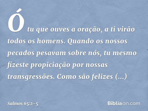 Ó tu que ouves a oração,
a ti virão todos os homens. Quando os nossos pecados pesavam sobre nós,
tu mesmo fizeste propiciação
por nossas transgressões. Como são