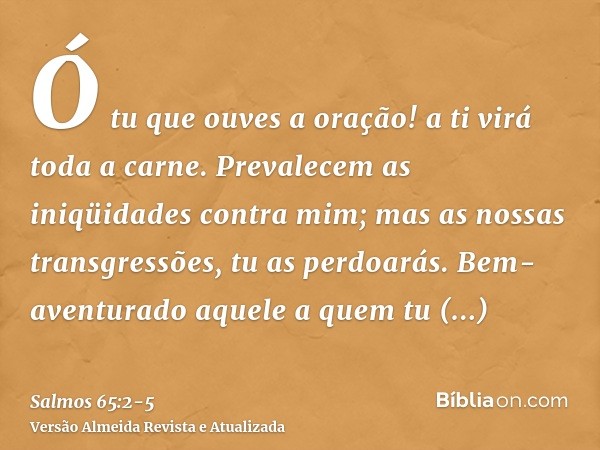 Ó tu que ouves a oração! a ti virá toda a carne.Prevalecem as iniqüidades contra mim; mas as nossas transgressões, tu as perdoarás.Bem-aventurado aquele a quem 