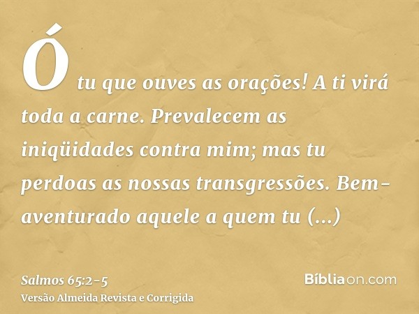 Ó tu que ouves as orações! A ti virá toda a carne.Prevalecem as iniqüidades contra mim; mas tu perdoas as nossas transgressões.Bem-aventurado aquele a quem tu e