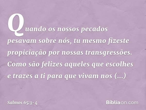 Quando os nossos pecados pesavam sobre nós,
tu mesmo fizeste propiciação
por nossas transgressões. Como são felizes aqueles que escolhes
e trazes a ti para que 