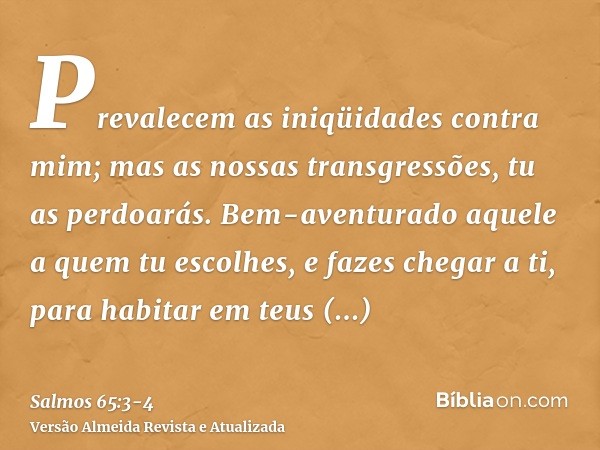 Prevalecem as iniqüidades contra mim; mas as nossas transgressões, tu as perdoarás.Bem-aventurado aquele a quem tu escolhes, e fazes chegar a ti, para habitar e