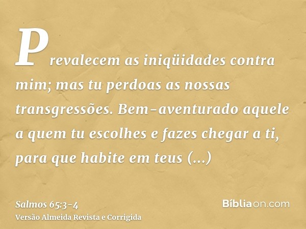 Prevalecem as iniqüidades contra mim; mas tu perdoas as nossas transgressões.Bem-aventurado aquele a quem tu escolhes e fazes chegar a ti, para que habite em te