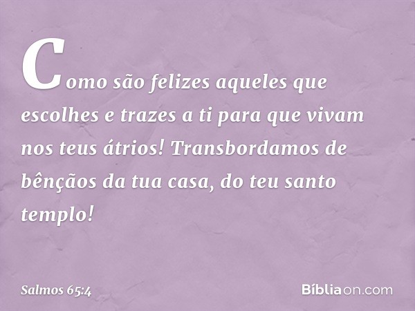 Como são felizes aqueles que escolhes
e trazes a ti para que vivam nos teus átrios!
Transbordamos de bênçãos da tua casa,
do teu santo templo! -- Salmo 65:4