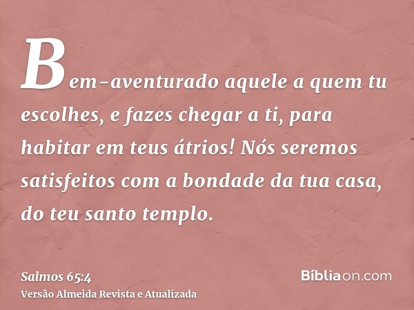 Bem-aventurado aquele a quem tu escolhes, e fazes chegar a ti, para habitar em teus átrios! Nós seremos satisfeitos com a bondade da tua casa, do teu santo temp