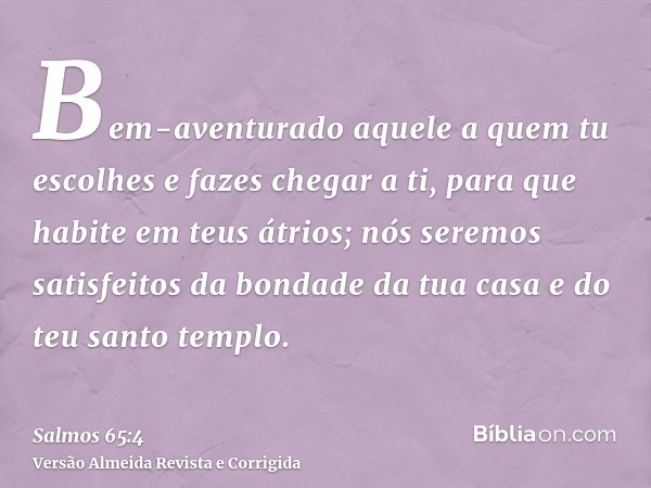 Bem-aventurado aquele a quem tu escolhes e fazes chegar a ti, para que habite em teus átrios; nós seremos satisfeitos da bondade da tua casa e do teu santo temp