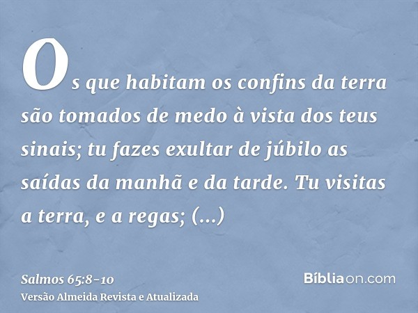 Os que habitam os confins da terra são tomados de medo à vista dos teus sinais; tu fazes exultar de júbilo as saídas da manhã e da tarde.Tu visitas a terra, e a