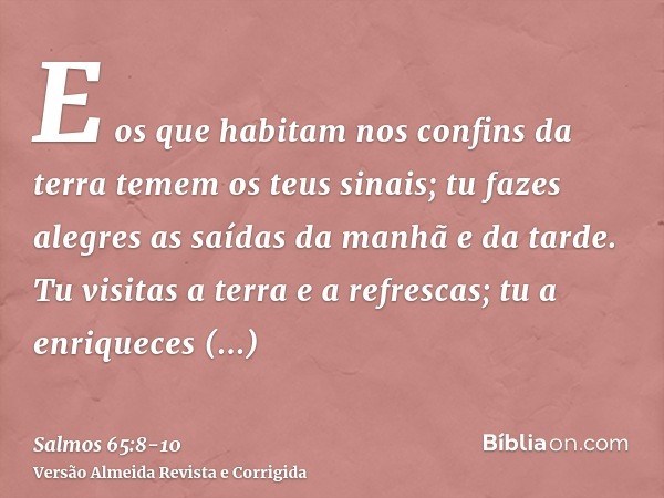 E os que habitam nos confins da terra temem os teus sinais; tu fazes alegres as saídas da manhã e da tarde.Tu visitas a terra e a refrescas; tu a enriqueces gra