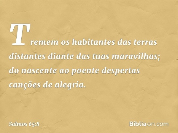 Tremem os habitantes das terras distantes
diante das tuas maravilhas;
do nascente ao poente
despertas canções de alegria. -- Salmo 65:8