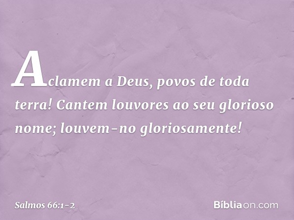 Aclamem a Deus, povos de toda terra! Cantem louvores ao seu glorioso nome;
louvem-no gloriosamente! -- Salmo 66:1-2