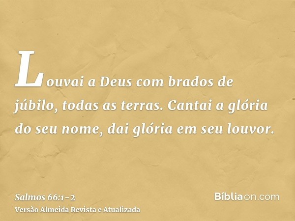 Louvai a Deus com brados de júbilo, todas as terras.Cantai a glória do seu nome, dai glória em seu louvor.