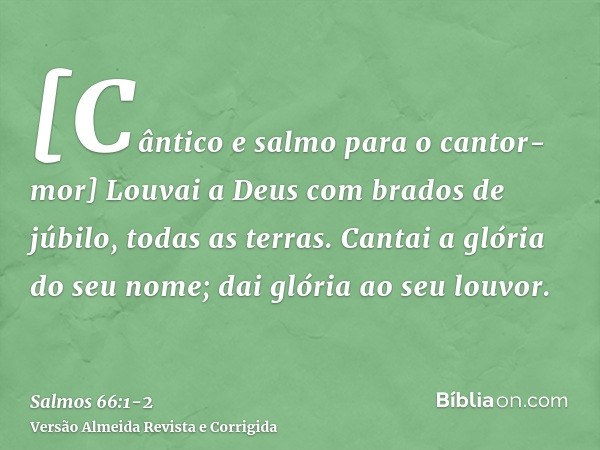 [Cântico e salmo para o cantor-mor] Louvai a Deus com brados de júbilo, todas as terras.Cantai a glória do seu nome; dai glória ao seu louvor.