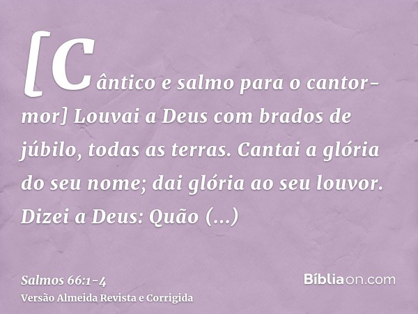 [Cântico e salmo para o cantor-mor] Louvai a Deus com brados de júbilo, todas as terras.Cantai a glória do seu nome; dai glória ao seu louvor.Dizei a Deus: Quão