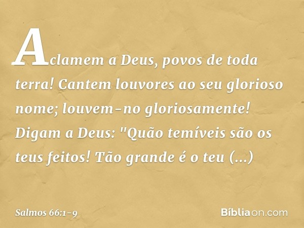 Aclamem a Deus, povos de toda terra! Cantem louvores ao seu glorioso nome;
louvem-no gloriosamente! Digam a Deus:
"Quão temíveis são os teus feitos!
Tão grande 