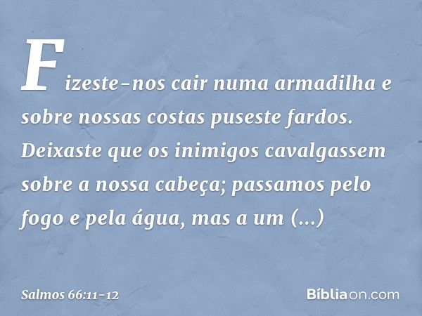 Fizeste-nos cair numa armadilha
e sobre nossas costas puseste fardos. Deixaste que os inimigos cavalgassem
sobre a nossa cabeça;
passamos pelo fogo e pela água,