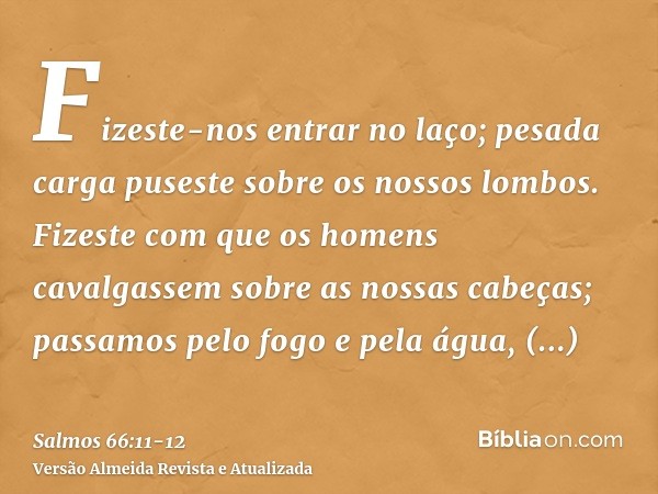 Fizeste-nos entrar no laço; pesada carga puseste sobre os nossos lombos.Fizeste com que os homens cavalgassem sobre as nossas cabeças; passamos pelo fogo e pela