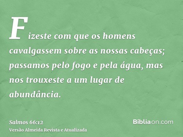 Fizeste com que os homens cavalgassem sobre as nossas cabeças; passamos pelo fogo e pela água, mas nos trouxeste a um lugar de abundância.