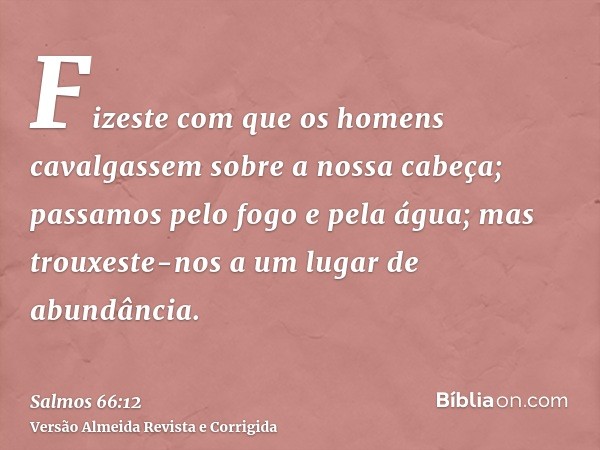 Fizeste com que os homens cavalgassem sobre a nossa cabeça; passamos pelo fogo e pela água; mas trouxeste-nos a um lugar de abundância.