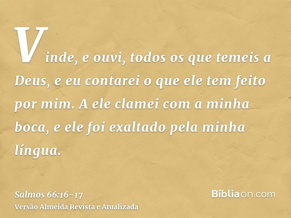 Vinde, e ouvi, todos os que temeis a Deus, e eu contarei o que ele tem feito por mim.A ele clamei com a minha boca, e ele foi exaltado pela minha língua.