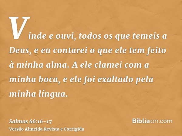 Vinde e ouvi, todos os que temeis a Deus, e eu contarei o que ele tem feito à minha alma.A ele clamei com a minha boca, e ele foi exaltado pela minha língua.