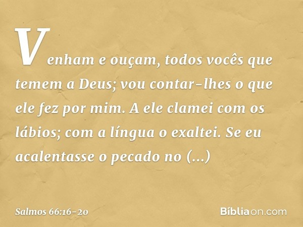 Venham e ouçam,
todos vocês que temem a Deus;
vou contar-lhes o que ele fez por mim. A ele clamei com os lábios;
com a língua o exaltei. Se eu acalentasse o pec