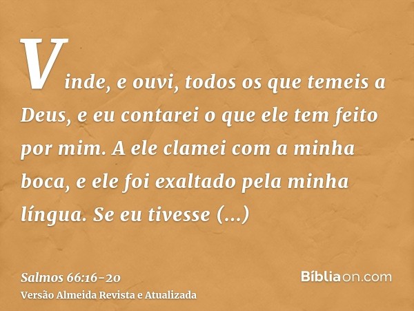 Vinde, e ouvi, todos os que temeis a Deus, e eu contarei o que ele tem feito por mim.A ele clamei com a minha boca, e ele foi exaltado pela minha língua.Se eu t