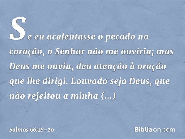 Se eu acalentasse o pecado no coração,
o Senhor não me ouviria; mas Deus me ouviu,
deu atenção à oração que lhe dirigi. Louvado seja Deus,
que não rejeitou a mi