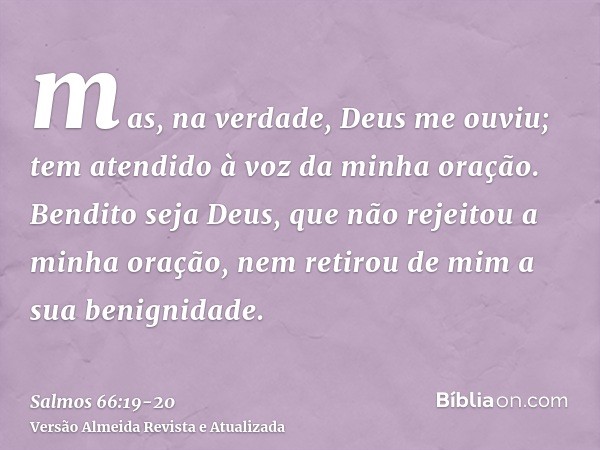 mas, na verdade, Deus me ouviu; tem atendido à voz da minha oração.Bendito seja Deus, que não rejeitou a minha oração, nem retirou de mim a sua benignidade.