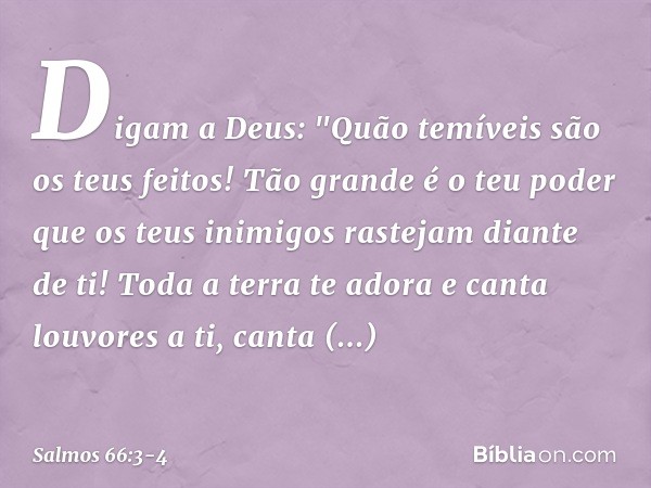 Digam a Deus:
"Quão temíveis são os teus feitos!
Tão grande é o teu poder que os teus inimigos
rastejam diante de ti! Toda a terra te adora
e canta louvores a t