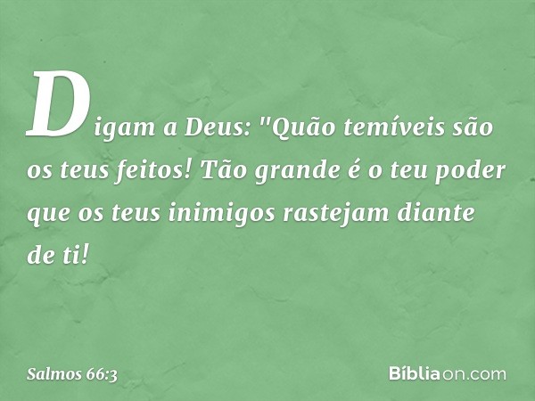 Digam a Deus:
"Quão temíveis são os teus feitos!
Tão grande é o teu poder que os teus inimigos
rastejam diante de ti! -- Salmo 66:3