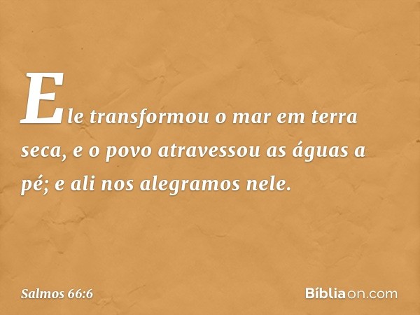 Ele transformou o mar em terra seca,
e o povo atravessou as águas a pé;
e ali nos alegramos nele. -- Salmo 66:6