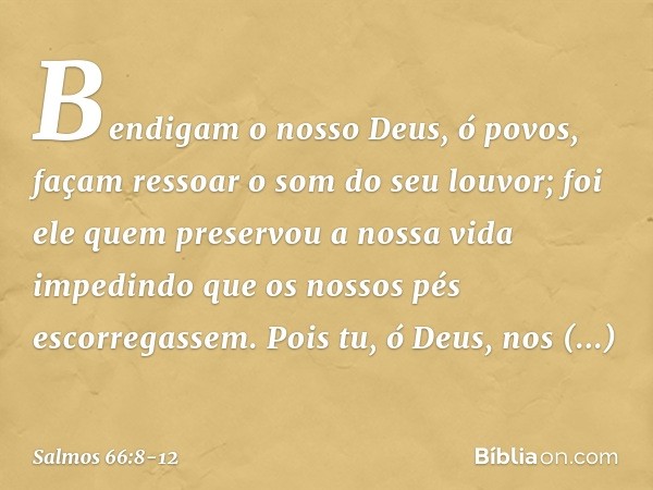 Bendigam o nosso Deus, ó povos,
façam ressoar o som do seu louvor; foi ele quem preservou a nossa vida
impedindo que os nossos pés escorregassem. Pois tu, ó Deu