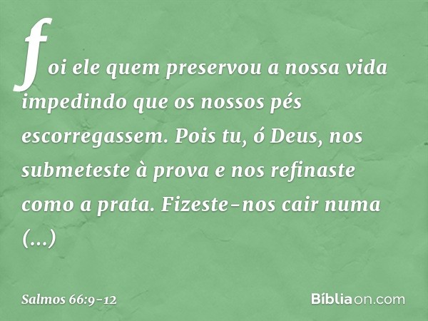 foi ele quem preservou a nossa vida
impedindo que os nossos pés escorregassem. Pois tu, ó Deus, nos submeteste à prova
e nos refinaste como a prata. Fizeste-nos