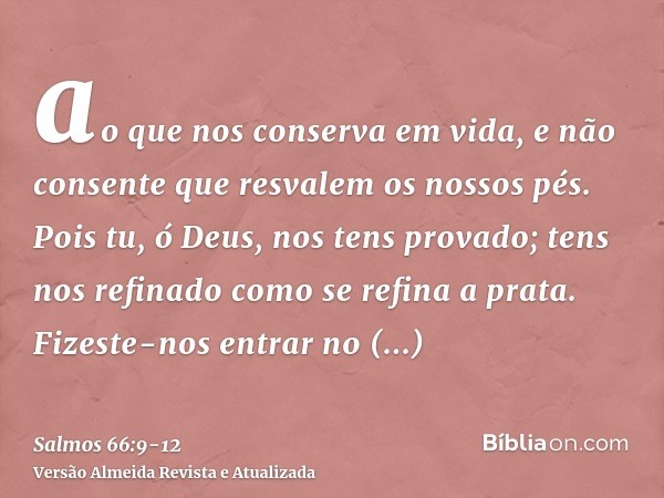 ao que nos conserva em vida, e não consente que resvalem os nossos pés.Pois tu, ó Deus, nos tens provado; tens nos refinado como se refina a prata.Fizeste-nos e