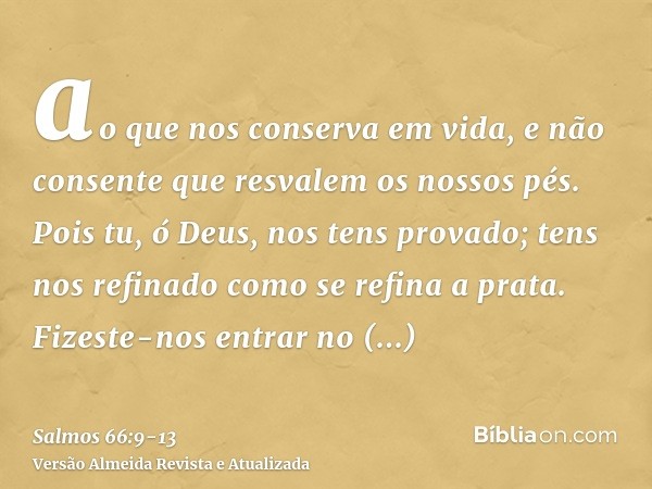 ao que nos conserva em vida, e não consente que resvalem os nossos pés.Pois tu, ó Deus, nos tens provado; tens nos refinado como se refina a prata.Fizeste-nos e