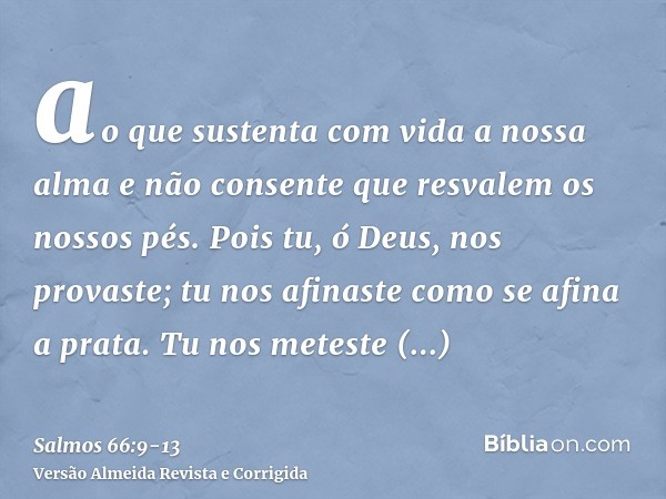 ao que sustenta com vida a nossa alma e não consente que resvalem os nossos pés.Pois tu, ó Deus, nos provaste; tu nos afinaste como se afina a prata.Tu nos mete