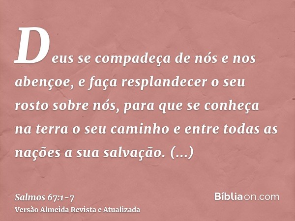 Deus se compadeça de nós e nos abençoe, e faça resplandecer o seu rosto sobre nós,para que se conheça na terra o seu caminho e entre todas as nações a sua salva