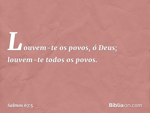 Louvem-te os povos, ó Deus;
louvem-te todos os povos. -- Salmo 67:5