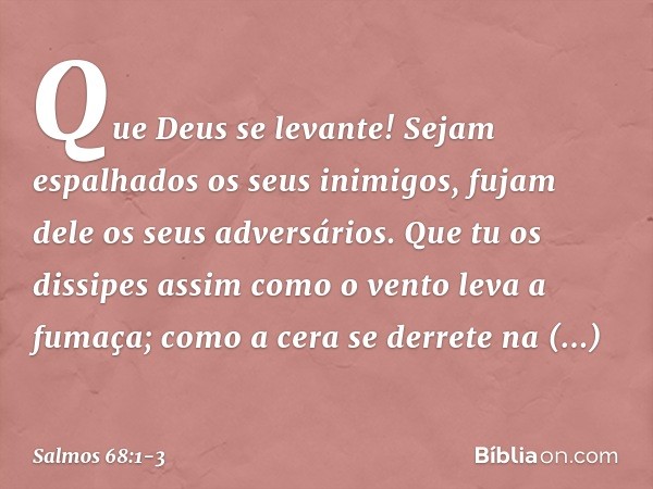 Que Deus se levante!
Sejam espalhados os seus inimigos,
fujam dele os seus adversários. Que tu os dissipes
assim como o vento leva a fumaça;
como a cera se derr