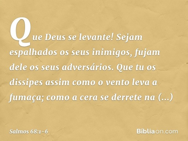 Que Deus se levante!
Sejam espalhados os seus inimigos,
fujam dele os seus adversários. Que tu os dissipes
assim como o vento leva a fumaça;
como a cera se derr