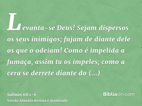 Levanta-se Deus! Sejam dispersos os seus inimigos; fujam de diante dele os que o odeiam!Como é impelida a fumaça, assim tu os impeles; como a cera se derrete di