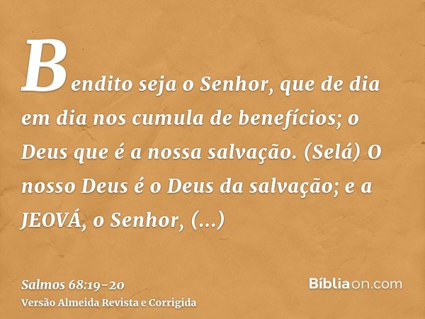 Bendito seja o Senhor, que de dia em dia nos cumula de benefícios; o Deus que é a nossa salvação. (Selá)O nosso Deus é o Deus da salvação; e a JEOVÁ, o Senhor, 