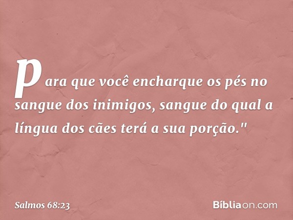 para que você encharque os pés
no sangue dos inimigos,
sangue do qual a língua dos cães
terá a sua porção." -- Salmo 68:23