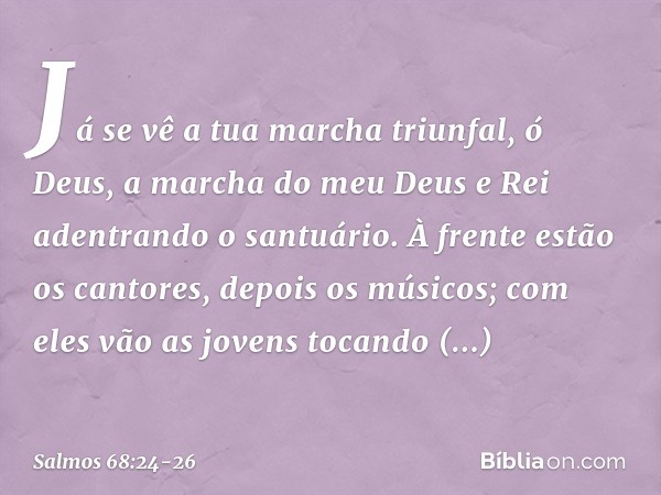 Já se vê a tua marcha triunfal, ó Deus,
a marcha do meu Deus e Rei
adentrando o santuário. À frente estão os cantores, depois os músicos;
com eles vão as jovens