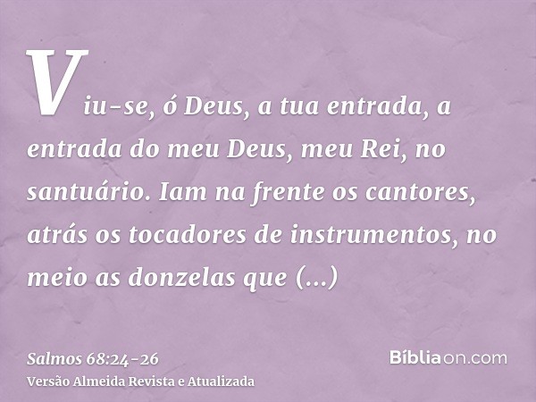 Viu-se, ó Deus, a tua entrada, a entrada do meu Deus, meu Rei, no santuário.Iam na frente os cantores, atrás os tocadores de instrumentos, no meio as donzelas q