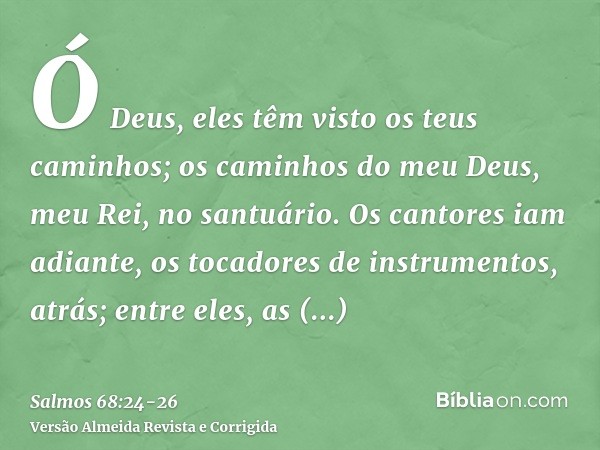 Ó Deus, eles têm visto os teus caminhos; os caminhos do meu Deus, meu Rei, no santuário.Os cantores iam adiante, os tocadores de instrumentos, atrás; entre eles