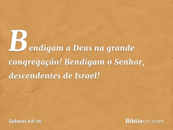 Bendigam a Deus na grande congregação!
Bendigam o Senhor,
descendentes de Israel! -- Salmo 68:26