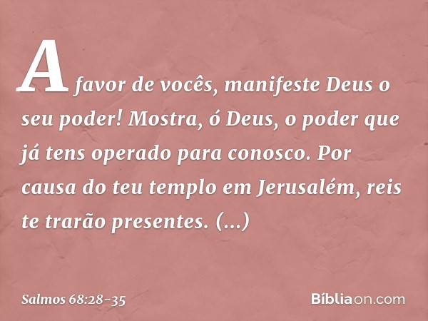 A favor de vocês,
manifeste Deus o seu poder!
Mostra, ó Deus, o poder que já tens operado
para conosco. Por causa do teu templo em Jerusalém,
reis te trarão pre